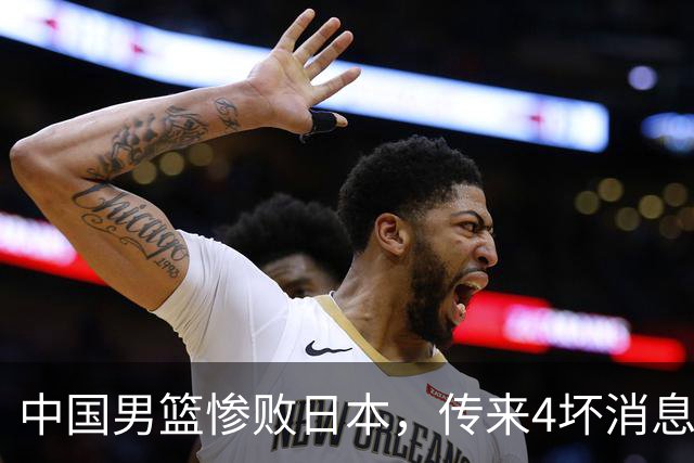 中国男篮惨败日本，传来4坏消息1好消息，防守崩盘，郭士强承压