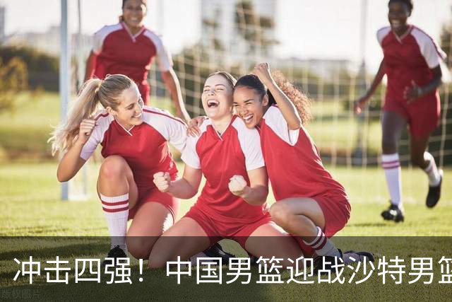 冲击四强！中国男篮迎战沙特男篮，三大策略助力大胜